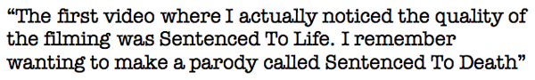 The first video where I actually noticed the quality of the filming was Sentenced To Life. I remember wanting to make a parody called Sentenced To Death, but never did. 