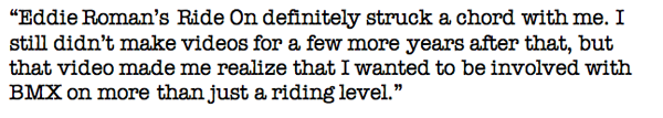 Eddie Roman’s Ride On definitely struck a chord with me. I still didn’t make videos for a few more years after that, but that video made me realize that I wanted to be involved with BMX on more than just a riding level.